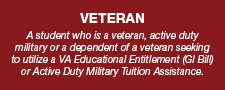 A student who is a veteran, active duty military or a dependent of a veteran seeking to utilize a VA Educational Entitlement (GI Bill) or Active Duty Military Tuition Assistance.